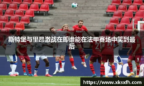 斯特堡与里昂激战在即谁能在法甲赛场中笑到最后