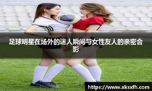 足球明星在场外的迷人瞬间与女性友人的亲密合影